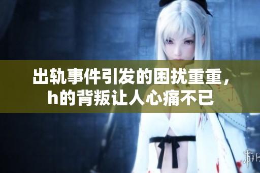 出轨事件引发的困扰重重，h的背叛让人心痛不已