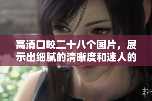 高清口咬二十八个图片，展示出细腻的清晰度和迷人的细节