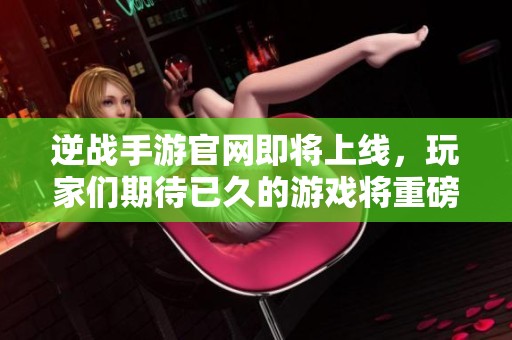 逆战手游官网即将上线，玩家们期待已久的游戏将重磅来袭