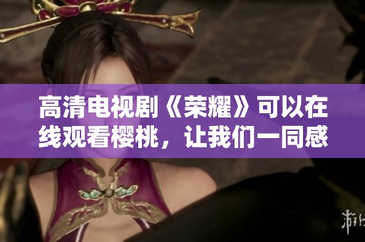 高清电视剧《荣耀》可以在线观看樱桃，让我们一同感受这部精彩剧作的魅力