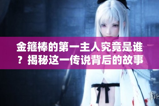 金箍棒的第一主人究竟是谁？揭秘这一传说背后的故事！