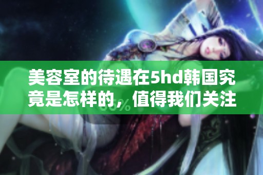 美容室的待遇在5hd韩国究竟是怎样的，值得我们关注和探讨吗