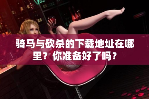 骑马与砍杀的下载地址在哪里？你准备好了吗？