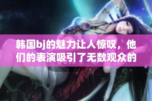 韩国bj的魅力让人惊叹，他们的表演吸引了无数观众的目光