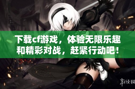 下载cf游戏，体验无限乐趣和精彩对战，赶紧行动吧！
