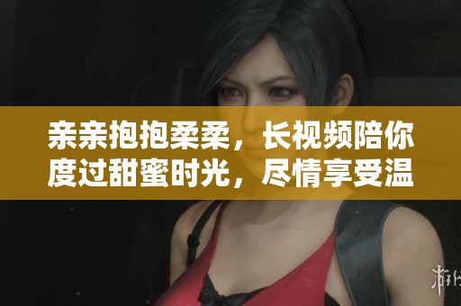 亲亲抱抱柔柔，长视频陪你度过甜蜜时光，尽情享受温暖瞬间