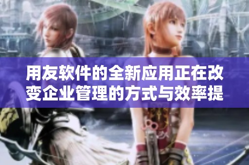 用友软件的全新应用正在改变企业管理的方式与效率提升