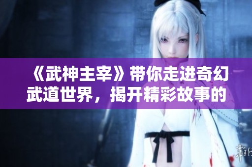 《武神主宰》带你走进奇幻武道世界，揭开精彩故事的神秘面纱！
