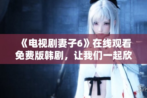 《电视剧妻子6》在线观看免费版韩剧，让我们一起欣赏这部精彩作品吧