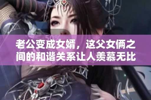 老公变成女婿，这父女俩之间的和谐关系让人羡慕无比