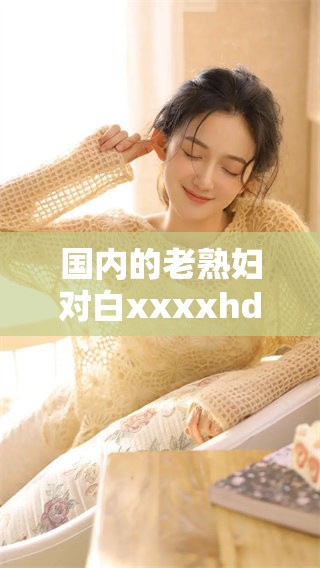 国内的老**对白xxxxhd产生了很多不同的看法和讨论内容