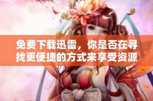 免费下载迅雷，你是否在寻找更便捷的方式来享受资源整合？
