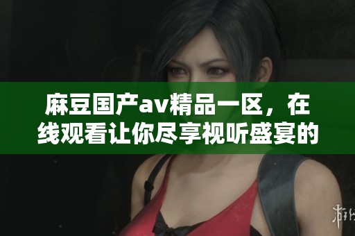 麻豆国产**精品一区，在线观看让你尽享视听盛宴的优质内容