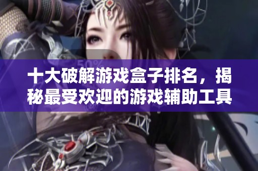 十大破解游戏盒子排名，揭秘最受欢迎的游戏辅助工具你绝不能错过