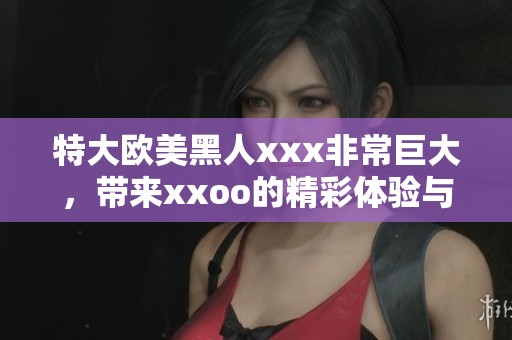 特大欧美黑人xxx非常巨大，带来xxoo的精彩体验与视觉冲击