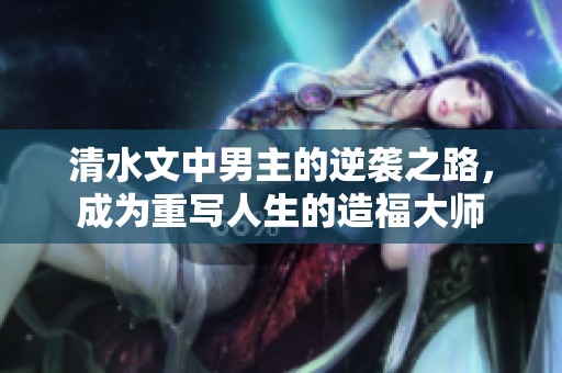 清水文中男主的逆袭之路，成为重写人生的造福大师
