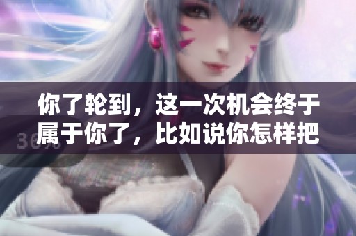 你了轮到，这一次机会终于属于你了，比如说你怎样把握这个机会