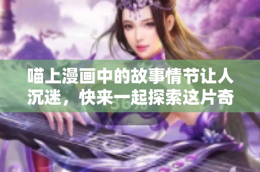 喵上漫画中的故事情节让人沉迷，快来一起探索这片奇妙的世界吧
