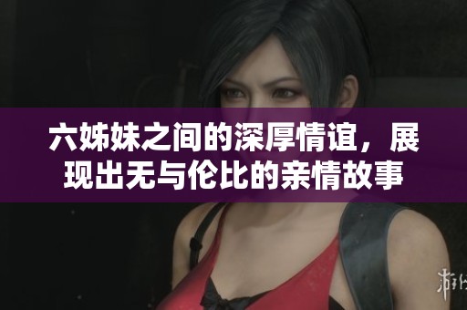 六姊妹之间的深厚情谊，展现出无与伦比的亲情故事