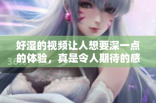 好湿的视频让人想要深一点的体验，真是令人期待的感觉
