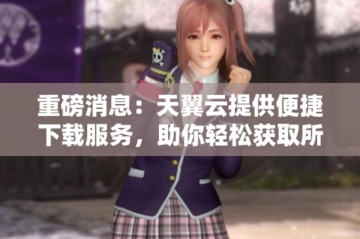 重磅消息：天翼云提供便捷下载服务，助你轻松获取所需文件