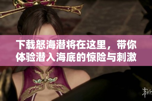 下载怒海潜将在这里，带你体验潜入海底的惊险与刺激。