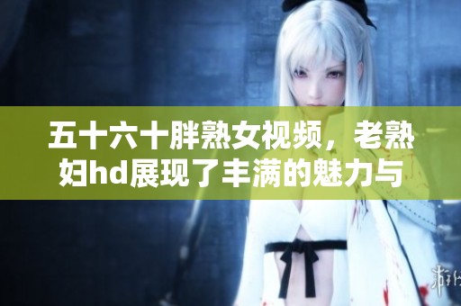 五十六十胖熟女视频，老**hd展现了丰满的魅力与风采