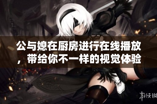 公与媳在厨房进行在线播放，带给你不一样的视觉体验和震撼感受