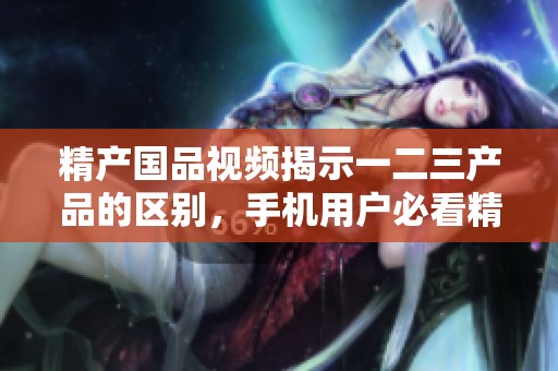 精产国品视频揭示一二三产品的区别，手机用户必看精彩分享！