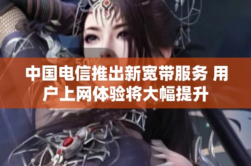 中国电信推出新宽带服务 用户上网体验将大幅提升