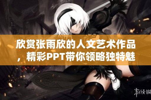 欣赏张雨欣的人文艺术作品，精彩PPT带你领略独特魅力