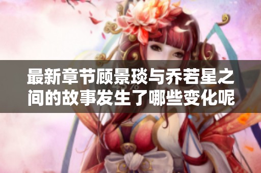 最新章节顾景琰与乔若星之间的故事发生了哪些变化呢