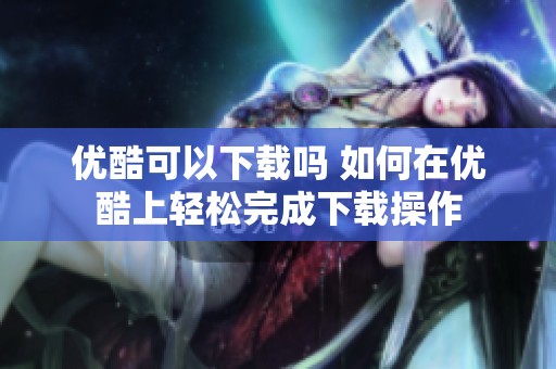优酷可以下载吗 如何在优酷上轻松完成下载操作