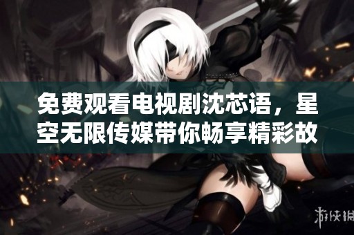 免费观看电视剧沈芯语，星空无限传媒带你畅享精彩故事