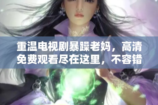 重温电视剧暴躁老妈，高清免费观看尽在这里，不容错过！