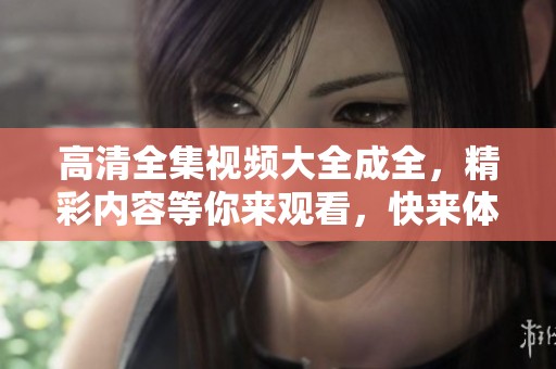 高清全集视频大全成全，精彩内容等你来观看，快来体验吧！