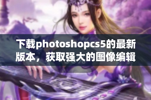 下载photoshopcs5的最新版本，获取强大的图像编辑功能体验