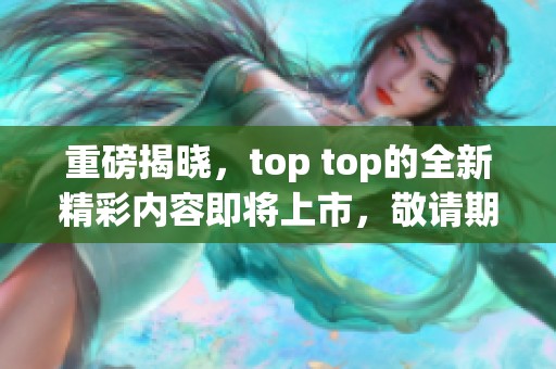 重磅揭晓，top top的全新精彩内容即将上市，敬请期待！