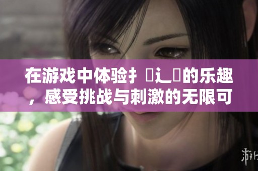 在游戏中体验扌喿辶畐的乐趣，感受挑战与刺激的无限可能！