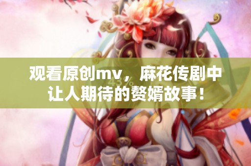 观看原创mv，麻花传剧中让人期待的赘婿故事！