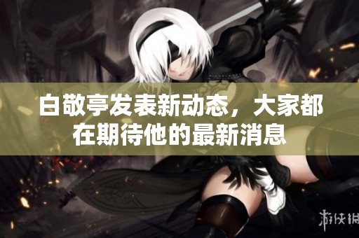 白敬亭发表新动态，大家都在期待他的最新消息