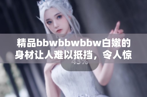 精品bbwbbwbbw白嫩的身材让人难以抵挡，令人惊艳的魅力尽显无遗