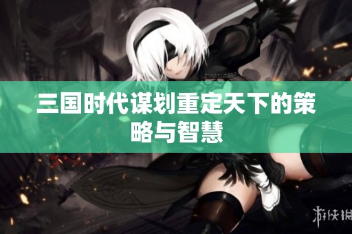 三国时代谋划重定天下的策略与智慧