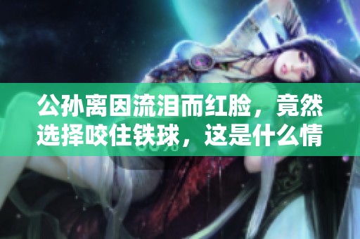 公孙离因流泪而红脸，竟然选择咬住铁球，这是什么情况呢