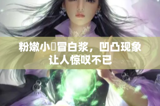 粉嫩小泬冒白浆，凹凸现象让人惊叹不已