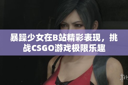 暴躁少女在B站精彩表现，挑战CSGO游戏极限乐趣
