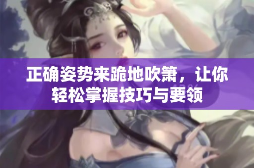 正确姿势来跪地吹箫，让你轻松掌握技巧与要领