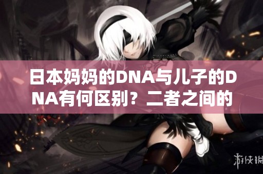 日本妈妈的DNA与儿子的DNA有何区别？二者之间的差异是什么？