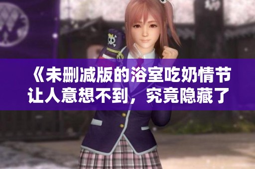 《未删减版的浴室吃奶情节让人意想不到，究竟隐藏了什么秘密》