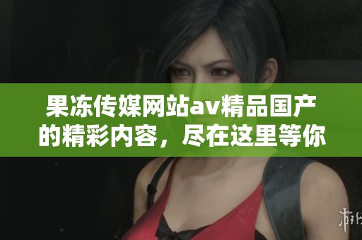 果冻传媒网站**精品国产的精彩内容，尽在这里等你来探索与观看